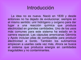 Introducción La idea no es nueva. Nació en 1839 y desde entonces no ha dejado de evolucionar, siempre en el mismo sentido: unir hidrógeno y oxígeno para dar lugar a una reacción química que produce electricidad en grandes cantidades. Uno de los usos más comunes para este sistema ha estado en la carrera espacial. Las cápsulas americanas Géminis y Apolo incluían pilas de combustible para producir electricidad a bordo. También los submarinos empiezan a usarlas cada vez más. Ahora se busca el sistema que produzca energía en cantidades inagotables y no contaminantes.  