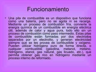 Funcionamiento Una pila de combustible es un dispositivo que funciona como una batería, pero no se agota ni se recarga. Mediante un proceso de combustión fría, convierte la energía química de un combustible en energía eléctrica útil, además de calor y agua pura, todo ello sin un proceso de combustión como paso intermedio. Estas pilas de combustible están formadas por dos electrodos separados por un electrolito, y generan electricidad siempre que se les provea de combustible y oxígeno. Pueden utilizar hidrógeno puro de forma directa, o cualquier combustible (gasolina, metanol, metano, hidrógeno, etanol, gas natural, gas licuado, etc.), que permita obtener gas rico en hidrógeno mediante un proceso interno de reformado. 