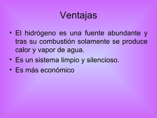 Ventajas El hidrógeno es una fuente abundante y tras su combustión solamente se produce calor y vapor de agua.  Es un sistema limpio y silencioso. Es más económico 