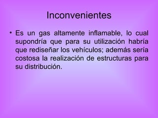 Inconvenientes Es un gas altamente inflamable, lo cual supondría que para su utilización habría que rediseñar los vehículos; además sería costosa la realización de estructuras para su distribución. 