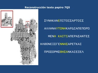Reconstrucción texto papiro 7Q5<br />ΣYNHKANEΠΙΤΟΙΣΑΡΤΟΙΣ<br />ΑΛΛΗΝΑYΤΩΝΗΚΑΡΔΙΑΠΕΠΩΡΩ<br />ΜΕΝΗ ΚΑΙΤΙΑΠΕΡΑΣΑΝΤΕΣ<br />ΗΛΘ...