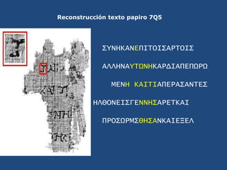 Reconstrucción texto papiro 7Q5<br />ΣYNHKANEΠΙΤΟΙΣΑΡΤΟΙΣ<br />ΑΛΛΗΝΑYΤΩΝΗΚΑΡΔΙΑΠΕΠΩΡΩ<br />ΜΕΝΗ ΚΑΙΤΙΑΠΕΡΑΣΑΝΤΕΣ<br />ΗΛΘ...