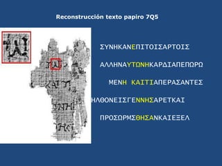 Reconstrucción texto papiro 7Q5<br />ΣYNHKANEΠΙΤΟΙΣΑΡΤΟΙΣ<br />ΑΛΛΗΝΑYΤΩΝΗΚΑΡΔΙΑΠΕΠΩΡΩ<br />ΜΕΝΗ ΚΑΙΤΙΑΠΕΡΑΣΑΝΤΕΣ<br />ΗΛΘ...