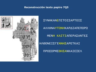 Reconstrucción texto papiro 7Q5<br />ΣYNHKANEΠΙΤΟΙΣΑΡΤΟΙΣ<br />ΑΛΛΗΝΑYΤΩΝΗΚΑΡΔΙΑΠΕΠΩΡΩ<br />ΜΕΝΗ ΚΑΙΤΙΑΠΕΡΑΣΑΝΤΕΣ<br />ΗΛΘ...