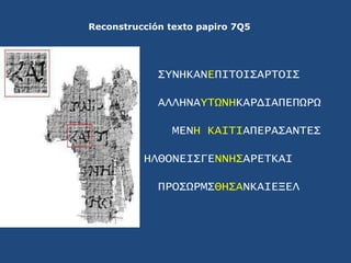 Reconstrucción texto papiro 7Q5<br />ΣYNHKANEΠΙΤΟΙΣΑΡΤΟΙΣ<br />ΑΛΛΗΝΑYΤΩΝΗΚΑΡΔΙΑΠΕΠΩΡΩ<br />ΜΕΝΗ ΚΑΙΤΙΑΠΕΡΑΣΑΝΤΕΣ<br />ΗΛΘ...