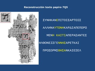 Reconstrucción texto papiro 7Q5<br />ΣYNHKANEΠΙΤΟΙΣΑΡΤΟΙΣ<br />ΑΛΛΗΝΑYΤΩΝΗΚΑΡΔΙΑΠΕΠΩΡΩ<br />ΜΕΝΗ ΚΑΙΤΙΑΠΕΡΑΣΑΝΤΕΣ<br />ΗΛΘ...