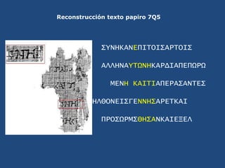 Reconstrucción texto papiro 7Q5<br />ΣYNHKANEΠΙΤΟΙΣΑΡΤΟΙΣ<br />ΑΛΛΗΝΑYΤΩΝΗΚΑΡΔΙΑΠΕΠΩΡΩ<br />ΜΕΝΗ ΚΑΙΤΙΑΠΕΡΑΣΑΝΤΕΣ<br />ΗΛΘ...