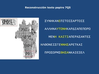 Reconstrucción texto papiro 7Q5<br />ΣYNHKANEΠΙΤΟΙΣΑΡΤΟΙΣ<br />ΑΛΛΗΝΑYΤΩΝΗΚΑΡΔΙΑΠΕΠΩΡΩ<br />ΜΕΝΗ ΚΑΙΤΙΑΠΕΡΑΣΑΝΤΕΣ<br />ΗΛΘ...