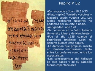 Papiro P 52 <br />-Corresponde a Juan 18,31-33<br />-Pilato replicó Tomadle vosotros y juzgadle según vuestra Ley. Los jud...