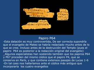 El Papiro P64 <br />-Se corresponde con un fragmento del Evangelio de Mateo: capítulo 3 versículos del 9 al 15 (predicació...