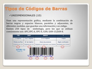 Tipos de Códigos de Barras
Usan una representación gráfica, mediante la combinación de
barras negras y espacios blancos, paralelos y adyacentes, de
diferentes medidas, que guardan una información y un código.
Existen 250 tipos de simbología, pero los que se utilizan
comúnmente son: APC,UPC-A, UPC-E, EAN, EAN-13,EAN-8.
UNIDIMENSIONALES (1D)
 