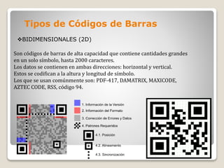 Tipos de Códigos de Barras
BIDIMENSIONALES (2D)
Son códigos de barras de alta capacidad que contiene cantidades grandes
en un solo símbolo, hasta 2000 caracteres.
Los datos se contienen en ambas direcciones: horizontal y vertical.
Estos se codifican a la altura y longitud de símbolo.
Los que se usan comúnmente son: PDF-417, DAMATRIX, MAXICODE,
AZTEC CODE, RSS, código 94.
 