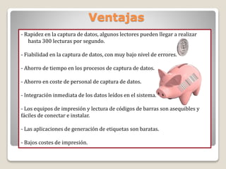 Ventajas
- Rapidez en la captura de datos, algunos lectores pueden llegar a realizar
hasta 300 lecturas por segundo.
- Fiabilidad en la captura de datos, con muy bajo nivel de errores.
- Ahorro de tiempo en los procesos de captura de datos.
- Ahorro en coste de personal de captura de datos.
- Integración inmediata de los datos leídos en el sistema.
- Los equipos de impresión y lectura de códigos de barras son asequibles y
fáciles de conectar e instalar.
- Las aplicaciones de generación de etiquetas son baratas.
- Bajos costes de impresión.
 