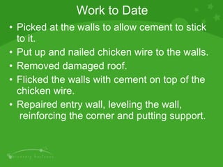 Work to Date Picked at the walls to allow cement to stick to it. Put up and nailed chicken wire to the walls. Removed damaged roof. Flicked the walls with cement on top of the chicken wire. Repaired entry wall, leveling the wall,  reinforcing the corner and putting support. 