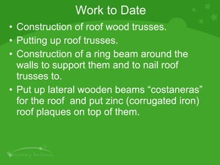 Work to Date Construction of roof wood trusses. Putting up roof trusses. Construction of a ring beam around the walls to support them and to nail roof trusses to. Put up lateral wooden beams “costaneras” for the roof  and put zinc (corrugated iron) roof plaques on top of them.  