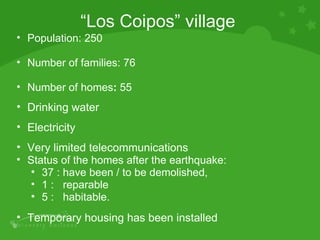 Population: 250  Number of families: 76 Number of homes :  55 Drinking water  Electricity  Very limited telecommunications Status of the homes after the earthquake:  37 : have been / to be demolished,  1 :  reparable  5 :  habitable. Temporary housing has been installed “ Los Coipos” village 