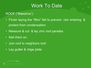 ROOF (“Maestros”) Finish laying the “filtro” felt to prevent  rain entering  & protect from condensation Measure & cut  & lay zinc roof paneles Nail them on. Join roof to neighbors roof Lay gutter & ridge plate Work To Date 