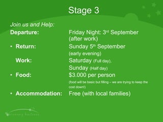 Join us and Help: Departure:  Friday Night: 3 rd  September  (after work) Return:  Sunday 5 th  September  (early evening) Work: Saturday  (Full day),  Sunday  (Half day) Food:  $3.000 per person  (food will be basic but filling – we are trying to keep the  cost down!) Accommodation:   Free (with local families) Stage 3 