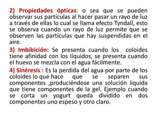 2) Propiedades ópticas: o sea que se pueden
observar sus partículas al hacer pasar un rayo de luz
a través de ellas lo cual se llama efecto Tyndall, esto
se observa cuando un rayo de luz permite que se
observen las partículas que hay suspendidas en el
aire.
3) Imbibición: Se presenta cuando los coloides
tiene afinidad con los líquidos, se presenta cuando
el huevo se mezcla con el agua fácilmente.
4) Sinéresis : Es la perdida del agua por parte de los
coloides lo que hace que se separen sus
componentes ,produciéndose una solución liquida
que tiene componentes de la gel. Ejemplo cuando
se corta un yogurt queda dividido en dos
componentes uno espeso y otro claro.
 