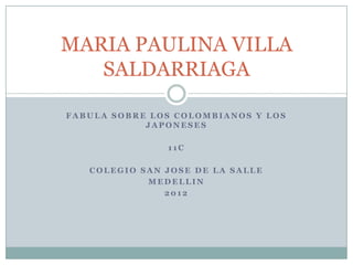 MARIA PAULINA VILLA
   SALDARRIAGA

FABULA SOBRE LOS COLOMBIANOS Y LOS
            JAPONESES

               11C

   COLEGIO SAN JOSE DE LA SALLE
            MEDELLIN
               2012
 