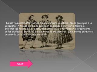 La política administrativa fue creada durante la Colonia, época que sigue a la
Conquista. A través de ella la población se dedicó a cultivar la tierra, a
explotar los minerales, a la actividad comercial y a fortalecer el crecimiento
de las ciudades. En virtud de ello surge la prosperidad que a su vez permite el
desarrollo de la vida social y cultural.




          Next
 