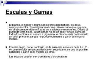 Escalas y Gamas   El blanco, el negro y el gris son colores acromáticos, es decir, colores sin color. Psicológicamente son colores dado que originan en el observador determinadas sensaciones y reacciones. Desde el punto de vista físico, la luz blanca no es un color, sino la suma de todos los colores en cuanto a pigmento, el blanco sería considerado un color primario, ya que no puede obtenerse a partir de ninguna mezcla. El color negro, por el contrario, es la ausencia absoluta de la luz. Y en cuanto color sería considerado un secundario, ya que es posible obtenerlo a partir de la mezcla de otros. Las escalas pueden ser cromáticas o acromáticas 