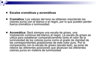 Escalas cromáticas y acromáticas Cromática:  Los valores del tono se obtienen mezclando los colores puros con el blanco o el negro, por lo que pueden perder fuerza cromática o luminosidad. Acromática:  Será siempre una escala de grises, una modulación continua del blanco al negro. La escala de grises se utiliza para establecer comparativamente tanto el valor de la luminosidad de los colores puros como el grado de claridad de las correspondientes gradaciones de este color puro. Por la comparación con la escala de grises (escala test), se pone de relieve las diferentes posiciones que alcanzan los diferentes colores puros en materia de luminosidad  