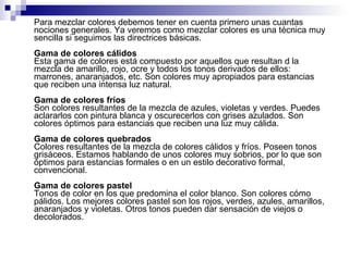 Para mezclar colores debemos tener en cuenta primero unas cuantas nociones generales. Ya veremos como mezclar colores es una técnica muy sencilla si seguimos las directrices básicas.  Gama de colores cálidos Esta gama de colores está compuesto por aquellos que resultan d la mezcla de amarillo, rojo, ocre y todos los tonos derivados de ellos: marrones, anaranjados, etc. Son colores muy apropiados para estancias que reciben una intensa luz natural. Gama de colores fríos Son colores resultantes de la mezcla de azules, violetas y verdes. Puedes aclararlos con pintura blanca y oscurecerlos con grises azulados. Son colores óptimos para estancias que reciben una luz muy cálida. Gama de colores quebrados Colores resultantes de la mezcla de colores cálidos y fríos. Poseen tonos grisáceos. Estamos hablando de unos colores muy sobrios, por lo que son óptimos para estancias formales o en un estilo decorativo formal, convencional. Gama de colores pastel Tonos de color en los que predomina el color blanco. Son colores cómo pálidos. Los mejores colores pastel son los rojos, verdes, azules, amarillos, anaranjados y violetas. Otros tonos pueden dar sensación de viejos o decolorados.  