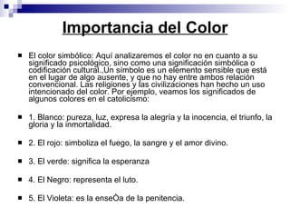 Importancia del Color El color simbólico: Aquí analizaremos el color no en cuanto a su significado psicológico, sino como una significación simbólica o codificación cultural.,Un símbolo es un elemento sensible que está en el lugar de algo ausente, y que no hay entre ambos relación convencional. Las religiones y las civilizaciones han hecho un uso intencionado del color. Por ejemplo, veamos los significados de algunos colores en el catolicismo: 1. Blanco: pureza, luz, expresa la alegría y la inocencia, el triunfo, la gloria y la inmortalidad.  2. El rojo: simboliza el fuego, la sangre y el amor divino. 3. El verde: significa la esperanza 4. El Negro: representa el luto. 5. El Violeta: es la enseña de la penitencia.  