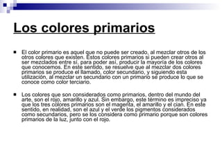 Los colores primarios El color primario es aquel que no puede ser creado, al mezclar otros de los otros colores que existen. Estos colores primarios si pueden crear otros al ser mezclados entre sí, para poder así, producir la mayoría de los colores que conocemos. En este sentido, se resuelve que al mezclar dos colores primarios se produce el llamado, color secundario, y siguiendo esta utilización, al mezclar un secundario con un primario se produce lo que se conoce como color terciario.  Los colores que son considerados como primarios, dentro del mundo del arte, son el rojo, amarillo y azul. Sin embargo, este término es impreciso ya que los tres colores primarios son el magenta, el amarillo y el cian. En este sentido, en realidad, son el azul y el verde los pigmentos considerados como secundarios, pero se los considera como primario porque son colores primarios de la luz, junto con el rojo. 