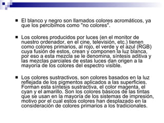 El blanco y negro son llamados colores acromáticos, ya que los percibimos como "no colores". Los colores producidos por luces (en el monitor de nuestro ordenador, en el cine, televisión, etc.) tienen como colores primarios, al rojo, el verde y el azul (RGB) cuya fusión de estos, crean y componen la luz blanca, por eso a esta mezcla se le denomina, síntesis aditiva y las mezclas parciales de estas luces dan origen a la mayoría de los colores del espectro visible.  Los colores sustractivos, son colores basados en la luz reflejada de los pigmentos aplicados a las superficies. Forman esta síntesis sustractiva, el color magenta, el cyan y el amarillo. Son los colores básicos de las tintas que se usan en la mayoría de los sistemas de impresión, motivo por el cual estos colores han desplazado en la consideración de colores primarios a los tradicionales. 