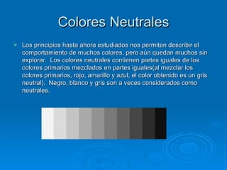 Colores Neutrales
   Los principios hasta ahora estudiados nos permiten describir el
    comportamiento de muchos colores, pero aún quedan muchos sin
    explorar. Los colores neutrales contienen partes iguales de los
    colores primarios mezclados en partes iguales(al mezclar los
    colores primarios, rojo, amarillo y azul, el color obtenido es un gris
    neutral). Negro, blanco y gris son a veces considerados como
    neutrales.
 