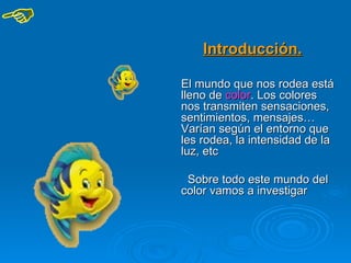 Introducción.

El mundo que nos rodea está
lleno de color. Los colores
nos transmiten sensaciones,
sentimientos, mensajes…
Varían según el entorno que
les rodea, la intensidad de la
luz, etc

 Sobre todo este mundo del
color vamos a investigar
 