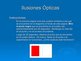 Ilusiones Ópticas
Instrucciones:
  •   En la próxima página vera dos cuadros similares a los que
      se encuentran en el diagrama al fondo de esta página. Mire
      al punto negro que se encuentra en el cuadro rojo
      aproximadamente por 30 segundos. Mantenga su vista fija
      en el punto y no en el área circundante.
  •   Luego de 30 segundos, observe el punto que se encuentra
      en el cuadro blanco. De nuevo, fíjese en el punto o el
      experimento no funcionará. ¿Cómo explicas este fenómeno?
 