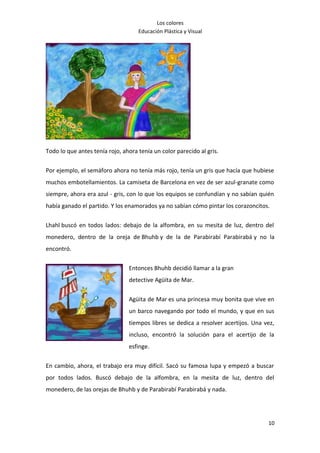 Los colores
                                    Educación Plástica y Visual




Todo lo que antes tenía rojo, ahora tenía un color parecido al gris.

Por ejemplo, el semáforo ahora no tenía más rojo, tenía un gris que hacía que hubiese
muchos embotellamientos. La camiseta de Barcelona en vez de ser azul-granate como
siempre, ahora era azul - gris, con lo que los equipos se confundían y no sabían quién
había ganado el partido. Y los enamorados ya no sabían cómo pintar los corazoncitos.

Lhahl buscó en todos lados: debajo de la alfombra, en su mesita de luz, dentro del
monedero, dentro de la oreja de Bhuhb y de la de Parabirabí Parabirabá y no la
encontró.


                                Entonces Bhuhb decidió llamar a la gran
                                detective Agüita de Mar.


                                Agüita de Mar es una princesa muy bonita que vive en
                                un barco navegando por todo el mundo, y que en sus
                                tiempos libres se dedica a resolver acertijos. Una vez,
                                incluso, encontró la solución para el acertijo de la
                                esfinge.

En cambio, ahora, el trabajo era muy difícil. Sacó su famosa lupa y empezó a buscar
por todos lados. Buscó debajo de la alfombra, en la mesita de luz, dentro del
monedero, de las orejas de Bhuhb y de Parabirabí Parabirabá y nada.




                                                                                    10
 