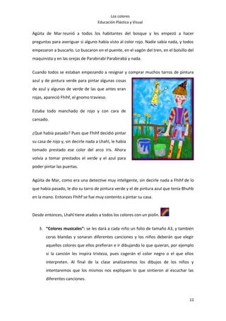 Los colores
                                     Educación Plástica y Visual

Agüita de Mar reunió a todos los habitantes del bosque y les empezó a hacer
preguntas para averiguar si alguno había visto al color rojo. Nadie sabía nada, y todos
empezaron a buscarlo. Lo buscaron en el puente, en el vagón del tren, en el bolsillo del
maquinista y en las orejas de Parabirabí Parabirabá y nada.

Cuando todos se estaban empezando a resignar y comprar muchos tarros de pintura
azul y de pintura verde para pintar algunas cosas
de azul y algunas de verde de las que antes eran
rojas, apareció Fhihf, el gnomo travieso.

Estaba todo manchado de rojo y con cara de
cansado.

¿Qué había pasado? Pues que Fhihf decidió pintar
su casa de rojo y, sin decirle nada a Lhahl, le había
tomado prestado ese color del arco iris. Ahora
volvía a tomar prestados el verde y el azul para
poder pintar las puertas.


Agüita de Mar, como era una detective muy inteligente, sin decirle nada a Fhihf de lo
que había pasado, le dio su tarro de pintura verde y el de pintura azul que tenía Bhuhb
en la mano. Entonces Fhihf se fue muy contento a pintar su casa.


Desde entonces, Lhahl tiene atados a todos los colores con un piolín.


   3. “Colores musicales”: se les dará a cada niño un folio de tamaño A3, y también
       ceras blandas y sonaran diferentes canciones y los niños deberán que elegir
       aquellos colores que ellos prefieran e ir dibujando lo que quieran, por ejemplo
       si la canción les inspira tristeza, pues cogerán el color negro o el que ellos
       interpreten. Al final de la clase analizaremos los dibujos de los niños y
       intentaremos que los mismos nos expliquen lo que sintieron al escuchar las
       diferentes canciones.



                                                                                     11
 