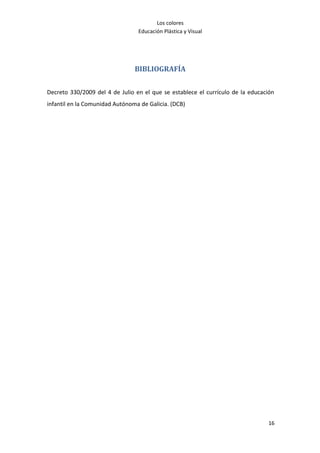Los colores
                                 Educación Plástica y Visual




                                BIBLIOGRAFÍA


Decreto 330/2009 del 4 de Julio en el que se establece el currículo de la educación
infantil en la Comunidad Autónoma de Galicia. (DCB)




                                                                                16
 