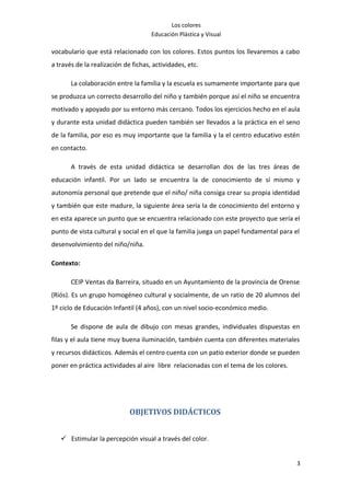 Los colores
                                     Educación Plástica y Visual

vocabulario que está relacionado con los colores. Estos puntos los llevaremos a cabo
a través de la realización de fichas, actividades, etc.

       La colaboración entre la familia y la escuela es sumamente importante para que
se produzca un correcto desarrollo del niño y también porque así el niño se encuentra
motivado y apoyado por su entorno más cercano. Todos los ejercicios hecho en el aula
y durante esta unidad didáctica pueden también ser llevados a la práctica en el seno
de la familia, por eso es muy importante que la familia y la el centro educativo estén
en contacto.

       A través de esta unidad didáctica se desarrollan dos de las tres áreas de
educación infantil. Por un lado se encuentra la de conocimiento de sí mismo y
autonomía personal que pretende que el niño/ niña consiga crear su propia identidad
y también que este madure, la siguiente área sería la de conocimiento del entorno y
en esta aparece un punto que se encuentra relacionado con este proyecto que sería el
punto de vista cultural y social en el que la familia juega un papel fundamental para el
desenvolvimiento del niño/niña.

Contexto:

       CEIP Ventas da Barreira, situado en un Ayuntamiento de la provincia de Orense
(Riós). Es un grupo homogéneo cultural y socialmente, de un ratio de 20 alumnos del
1º ciclo de Educación Infantil (4 años), con un nivel socio-económico medio.

       Se dispone de aula de dibujo con mesas grandes, individuales dispuestas en
filas y el aula tiene muy buena iluminación, también cuenta con diferentes materiales
y recursos didácticos. Además el centro cuenta con un patio exterior donde se pueden
poner en práctica actividades al aire libre relacionadas con el tema de los colores.




                             OBJETIVOS DIDÁCTICOS


    Estimular la percepción visual a través del color.


                                                                                       3
 