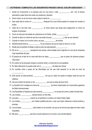 ©Veronica Tarantino
http://laclasedeele.blogspot.com.es
ACTIVIDAD: COMPLETA LAS SIGUIENTES FRASES CON EL COLOR ADECUADO
1. Acaba de incorporarse a la empresa pero es muy joven y está _____________ aún. Con el tiempo
aprenderá a saber llevar las cosas con paciencia y decisión.
2. Ahora mismo no se me ocurre nada, tengo la mente en _____________.
3. Ayer pasé toda la noche en _____________. Después de lo que había pasado fui incapaz de conciliar el
sueño.
4. Cada día lo veo todo más _____________: la única opción que tengo para asegurarme un futuro es
emigrar al extranjero.
5. Como se nota que has estado de vacaciones en el Caribe. ¡Estás _____________!
6. Cuando le dieron la noticia de que iba a ser padre se puso _____________ y casi se cae redondo.
7. Cuando mi vecino vio mi coche nuevo, se puso _____________ de envidia.
8. Definitivamente tiene la _____________. Ya es la tercera vez que le roban el móvil en un año.
9. Desde que ha perdido el trabajo y está en paro las está pasando _____________.
10. Dio en el _____________ escogiendo esa carrera, ahora trabaja como ingeniero en una de las empresas
más importantes del país.
11. El parque de al lado de mi casa está lleno de viejos _____________ que no paran de echarme piropos.
¡Qué asco!
12. En cuanto se fue del grupo empezó a ponerle verde y a reírse de él a sus espaldas.
13. En Italia, Berlusconi no puede evitar ser el _____________ de todas las críticas.
14. Es increíble cómo a pesar de las dificultades por las que está pasando lo ve todo de color de
_____________.
15. Este asunto se está poniendo _____________. Así que yo mejor me quedo al márgen antes de que me
salpique.
16. Hoy en la oficina he tenido un día _____________, así que no estoy de buen hmor.
17. La Guardia Civil investiga una trama de _____________ de dinero relacionada con reconocidos jugadores
de fútbol internacionales.
18. Las Navidades en España son para ponerse _____________: no se para de comer y beber durante días.
19. Las novelas _____________ siempre tienen un final feliz.
20. Las pasó _____________ cuando se vio perdida en Londres y sin saber hablar inglés.
21. Los chistes _____________ son chistes subiditos de tono, o sea, que hacen referencia a temas eróticos y
picantes.
22. Los príncipes _____________ sólo existen en los cuentos, así que ya es hora de que dejes de soñar cosas
imposibles.
23. Me pone _____________ que fume cuando estamos en la cocina y hay comida delante.
 