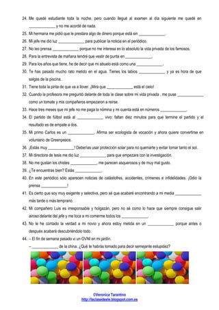 ©Veronica Tarantino
http://laclasedeele.blogspot.com.es
24. Me quedé estudiante toda la noche, pero cuando llegué al examen al día siguiente me quedé en
_____________ y no me acordé de nada.
25. Mi hermana me pidió que le prestara algo de dinero porque está sin _____________.
26. Mi jefe me dió luz _____________ para publicar la noticia en el periódico.
27. No leo prensa _____________ porque no me interesa en lo absoluto la vida privada de los famosos.
28. Para la entrevista de mañana tendré que vestir de punta en _____________.
29. Para los años que tiene, he de decir que mi abuelo está como una _____________.
30. Te has pasado mucho rato metido en el agua. Tienes los labios _____________ y ya es hora de que
salgas de la piscina.
31. Tiene toda la pinta de que va a llover. ¡Mira que _____________ está el cielo!
32. Cuando la profesora me preguntó delante de toda la clase sobre mi vida privada , me puse _____________
como un tomate y mis compañeros empezaron a reirse.
33. Hace tres meses que mi jefe no me paga la nómina y mi cuenta está en números _____________.
34. El partido de fútbol está al _____________ vivo: faltan diez minutos para que termine el partido y el
resultado es de empate a dos.
35. Mi primo Carlos es un _____________. Afirma ser ecologista de vocación y ahora quiere convertirse en
voluntario de Greenpeace.
36. ¡Estás muy _____________! Deberías usar protección solar para no quemarte y evitar tomar tanto el sol.
37. Mi directora de tesis me dio luz _____________ para que empezara con la investigación.
38. No me gustan los chistes _____________, me parecen asquerosos y de muy mal gusto.
39. ¿Te encuentras bien? Estás _____________.
40. En este periódico sólo aparecen noticias de catástofres, accidentes, crímenes e infidelidades. ¡Odio la
prensa _____________!
41. Es cierto que soy muy exigente y selectiva, pero sé que acabaré encontrando a mi media _____________
más tarde o más temprano.
42. Mi compañero Luis es irresponsable y holgazán, pero no sé como lo hace que siempre consigue salir
airoso delante del jefe y me toca a mi comerme todos los _____________.
43. No le he contado la verdad a mi novio y ahora estoy metida en un _____________ porque antes o
después acabará descubriéndolo todo.
44. – El fin de semana pasado vi un OVNI en mi jardín.
– _____________ de la china. ¿Qué te habrás tomado para decir semejante estupidez?
 