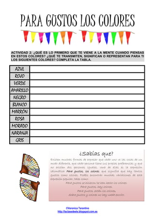 PARAPARAPARAPARA GUSTOS LOS COLORESGUSTOS LOS COLORESGUSTOS LOS COLORESGUSTOS LOS COLORES
ACTIVIDAD 2: ¿QUÉ ES LO PRIMER
EN ESTOS COLORES? ¿QUÉ
LOS SIGUIENTES COLORES? COMPLETA LA TABL
AZUL
ROJO
VERDE
AMARILLO
NEGRO
BLANCO
MARRÓN
ROSA
MORADO
NARANJA
GRIS
Existen muchas formas de expresar que cada uno ve las cosas de un
modo diferente, que cada persona tiene sus propias preferencias y que
no existen dos personas iguales. Una de ellas es la expresión
idiomática
gustos como colores. Podéis encontrar muchas variaciones de esta
expresión popular, tales como:
©Veronica Tarantino
http://laclasedeele.blogspot.com.es
GUSTOS LOS COLORESGUSTOS LOS COLORESGUSTOS LOS COLORESGUSTOS LOS COLORES
2: ¿QUÉ ES LO PRIMERO QUE TE VIENE A LA MENTE CUANDO PIENSAS
ESTOS COLORES? ¿QUÉ TE TRANSMITEN, SIGNIFICAN O REPRESENTAN PARA TI
ES? COMPLETA LA TABLA.
¿Sabías que?¿Sabías que?¿Sabías que?¿Sabías que?
Existen muchas formas de expresar que cada uno ve las cosas de un
modo diferente, que cada persona tiene sus propias preferencias y que
no existen dos personas iguales. Una de ellas es la expresión
idiomática Para gustos, los coloresPara gustos, los coloresPara gustos, los coloresPara gustos, los colores, que signifca que hay
gustos como colores. Podéis encontrar muchas variaciones de esta
expresión popular, tales como:
Para gustos se hicieron/se han hecho los colores.
Para gustos, hay colores.
Para gustos, están los colores
Sobre gustos y colores no hay nada escrito.
GUSTOS LOS COLORESGUSTOS LOS COLORESGUSTOS LOS COLORESGUSTOS LOS COLORES
MENTE CUANDO PIENSAS
REPRESENTAN PARA TI
¿Sabías que?¿Sabías que?¿Sabías que?¿Sabías que?
Existen muchas formas de expresar que cada uno ve las cosas de un
modo diferente, que cada persona tiene sus propias preferencias y que
no existen dos personas iguales. Una de ellas es la expresión
, que signifca que hay tantos
gustos como colores. Podéis encontrar muchas variaciones de esta
Para gustos se hicieron/se han hecho los colores.
Para gustos, hay colores.
Para gustos, están los colores.
Sobre gustos y colores no hay nada escrito.
 