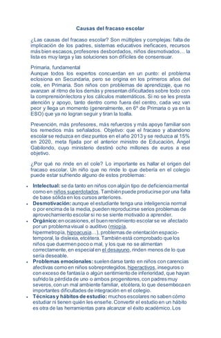 Causas del fracaso escolar
¿Las causas del fracaso escolar? Son múltiples y complejas: falta de
implicación de los padres, sistemas educativos ineficaces, recursos
más bien escasos,profesores desbordados, niños desmotivados… la
lista es muy larga y las soluciones son difíciles de consensuar.
Primaria, fundamental
Aunque todos los expertos concuerdan en un punto: el problema
eclosiona en Secundaria, pero se origina en los primeros años del
cole, en Primaria. Son niños con problemas de aprendizaje, que no
avanzan al ritmo de los demás y presentan dificultades sobre todo con
la comprensiónlectora y los cálculos matemáticos. Si no se les presta
atención y apoyo, tanto dentro como fuera del centro, cada vez van
peor y llega un momento (generalmente, en 6º de Primaria o ya en la
ESO) que ya no logran seguir y tiran la toalla.
Prevención, más profesores, más refuerzos y más apoyo familiar son
los remedios más señalados. Objetivo: que el fracaso y abandono
escolarse reduzca en diez puntos en el año 2013 y se reduzca al 15%
en 2020, meta fijada por el anterior ministro de Educación, Ángel
Gabilondo, cuyo ministerio destinó ocho millones de euros a ese
objetivo.
¿Por qué no rinde en el cole? Lo importante es hallar el origen del
fracaso escolar. Un niño que no rinde lo que debería en el colegio
puede estar sufriendo alguno de estos problemas:
 Intelectual: se da tanto en niños con algún tipo de deficienciamental
como en niños superdotados.Tambiénpuede producirse por una falta
de base sólida en los cursos anteriores.
 Desmotivación: aunque el estudiante tenga una inteligencia normal
o por encima de la media, pueden reproducirse serios problemas de
aprovechamiento escolar si no se siente motivado a aprender.
 Orgánico: en ocasiones,el buen rendimiento escolarse ve afectado
por un problemavisual o auditivo (miopía,
hipermetropía, hipoacusia…), problemas de orientación espacio-
temporal, la dislexia, etcétera. También está comprobado que los
niños que duermen poco o mal, y los que no se alimentan
correctamente,en especialen el desayuno, rinden menos de lo que
sería deseable.
 Problemas emocionales: suelendarse tanto en niños con carencias
afectivas como en niños sobreprotegidos, hiperactivos, inseguros o
con exceso de fantasía o algún sentimiento de inferioridad, que hayan
sufrido la pérdidade uno o ambos progenitores,con padres muy
severos,con un mal ambiente familiar, etcétera, lo que desembocaen
importantes dificultades de integración en el colegio.
 Técnicasy hábitos de estudio: muchos escolares no saben cómo
estudiar ni tienen quién les enseñe.Convertir el estudio en un hábito
es otra de las herramientas para alcanzar el éxito académico.Los
 