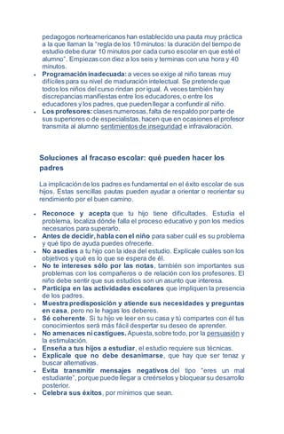 pedagogos norteamericanos han establecido una pauta muy práctica
a la que llaman la “regla de los 10 minutos: la duración del tiempo de
estudio debe durar 10 minutos por cada curso escolar en que esté el
alumno”. Empiezas con diez a los seis y terminas con una hora y 40
minutos.
 Programación inadecuada: a veces se exige al niño tareas muy
difíciles para su nivel de maduración intelectual. Se pretende que
todos los niños del curso rindan por igual. A veces también hay
discrepancias manifiestas entre los educadores,o entre los
educadores y los padres, que pueden llegar a confundir al niño.
 Los profesores: clases numerosas,falta de respaldo por parte de
sus superiores o de especialistas,hacen que en ocasiones el profesor
transmita al alumno sentimientos de inseguridad e infravaloración.
Soluciones al fracaso escolar: qué pueden hacer los
padres
La implicación de los padres es fundamental en el éxito escolar de sus
hijos. Estas sencillas pautas pueden ayudar a orientar o reorientar su
rendimiento por el buen camino.
 Reconoce y acepta que tu hijo tiene dificultades. Estudia el
problema, localiza dónde falla el proceso educativo y pon los medios
necesarios para superarlo.
 Antes de decidir,habla con el niño para saber cuál es su problema
y qué tipo de ayuda puedes ofrecerle.
 No asedies a tu hijo con la idea del estudio. Explícale cuáles son los
objetivos y qué es lo que se espera de él.
 No te intereses sólo por las notas, también son importantes sus
problemas con los compañeros o de relación con los profesores. El
niño debe sentir que sus estudios son un asunto que interesa.
 Participa en las actividades escolares que impliquen la presencia
de los padres.
 Muestra predisposición y atiende sus necesidades y preguntas
en casa, pero no le hagas los deberes.
 Sé coherente. Si tu hijo ve leer en su casa y tú compartes con él tus
conocimientos será más fácil despertar su deseo de aprender.
 No amenaces nicastigues. Apuesta,sobre todo,por la persuasión y
la estimulación.
 Enseña a tus hijos a estudiar, el estudio requiere sus técnicas.
 Explícale que no debe desanimarse, que hay que ser tenaz y
buscar alternativas.
 Evita transmitir mensajes negativos del tipo “eres un mal
estudiante”, porque puede llegar a creérselos y bloquearsu desarrollo
posterior.
 Celebra sus éxitos, por mínimos que sean.
 
