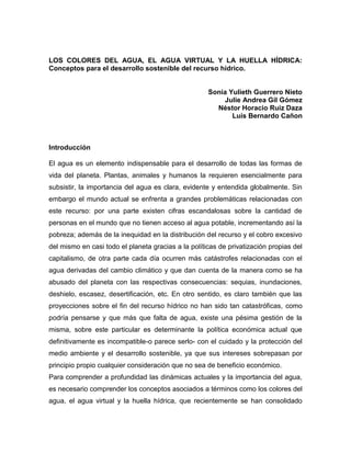 LOS COLORES DEL AGUA, EL AGUA VIRTUAL Y LA HUELLA HÍDRICA:
Conceptos para el desarrollo sostenible del recurso hídrico.


                                                     Sonia Yulieth Guerrero Nieto
                                                         Julie Andrea Gil Gómez
                                                       Néstor Horacio Ruiz Daza
                                                            Luis Bernardo Cañon



Introducción

El agua es un elemento indispensable para el desarrollo de todas las formas de
vida del planeta. Plantas, animales y humanos la requieren esencialmente para
subsistir, la importancia del agua es clara, evidente y entendida globalmente. Sin
embargo el mundo actual se enfrenta a grandes problemáticas relacionadas con
este recurso: por una parte existen cifras escandalosas sobre la cantidad de
personas en el mundo que no tienen acceso al agua potable, incrementando así la
pobreza; además de la inequidad en la distribución del recurso y el cobro excesivo
del mismo en casi todo el planeta gracias a la políticas de privatización propias del
capitalismo, de otra parte cada día ocurren más catástrofes relacionadas con el
agua derivadas del cambio climático y que dan cuenta de la manera como se ha
abusado del planeta con las respectivas consecuencias: sequias, inundaciones,
deshielo, escasez, desertificación, etc. En otro sentido, es claro también que las
proyecciones sobre el fin del recurso hídrico no han sido tan catastróficas, como
podría pensarse y que más que falta de agua, existe una pésima gestión de la
misma, sobre este particular es determinante la política económica actual que
definitivamente es incompatible-o parece serlo- con el cuidado y la protección del
medio ambiente y el desarrollo sostenible, ya que sus intereses sobrepasan por
principio propio cualquier consideración que no sea de beneficio económico.
Para comprender a profundidad las dinámicas actuales y la importancia del agua,
es necesario comprender los conceptos asociados a términos como los colores del
agua, el agua virtual y la huella hídrica, que recientemente se han consolidado
 