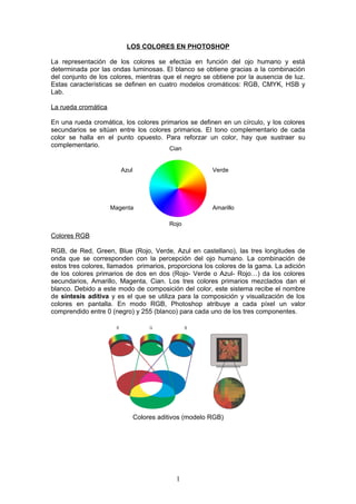 LOS COLORES EN PHOTOSHOP

La representación de los colores se efectúa en función del ojo humano y está
determinada por las ondas luminosas. El blanco se obtiene gracias a la combinación
del conjunto de los colores, mientras que el negro se obtiene por la ausencia de luz.
Estas características se definen en cuatro modelos cromáticos: RGB, CMYK, HSB y
Lab.

La rueda cromática

En una rueda cromática, los colores primarios se definen en un círculo, y los colores
secundarios se sitúan entre los colores primarios. El tono complementario de cada
color se halla en el punto opuesto. Para reforzar un color, hay que sustraer su
complementario.
                                          Cian


                        Azul                            Verde




                     Magenta                            Amarillo

                                          Rojo

Colores RGB

RGB, de Red, Green, Blue (Rojo, Verde, Azul en castellano), las tres longitudes de
onda que se corresponden con la percepción del ojo humano. La combinación de
estos tres colores, llamados primarios, proporciona los colores de la gama. La adición
de los colores primarios de dos en dos (Rojo- Verde o Azul- Rojo…) da los colores
secundarios, Amarillo, Magenta, Cian. Los tres colores primarios mezclados dan el
blanco. Debido a este modo de composición del color, este sistema recibe el nombre
de síntesis aditiva y es el que se utiliza para la composición y visualización de los
colores en pantalla. En modo RGB, Photoshop atribuye a cada píxel un valor
comprendido entre 0 (negro) y 255 (blanco) para cada uno de los tres componentes.




                               Colores aditivos (modelo RGB)




                                            1
 