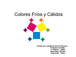 Colores Fríos y Cálidos Creado por: Angélica García Olivares. Profesora de NB1 1° Básico – 2008 Saint Mary School Coquimbo - Chile 