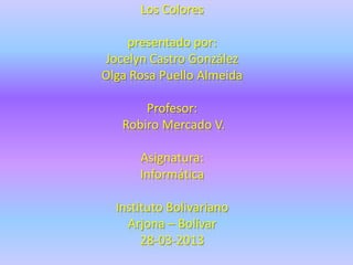 Los Colores

    presentado por:
Jocelyn Castro González
Olga Rosa Puello Almeida

       Profesor:
   Robiro Mercado V.

      Asignatura:
      Informática

  Instituto Bolivariano
    Arjona – Bolívar
       28-03-2013
 