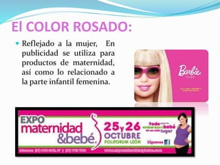 El COLOR ROSADO:
 Reflejado a la mujer, En
publicidad se utiliza para
productos de maternidad,
así como lo relacionado a
la parte infantil femenina.
 