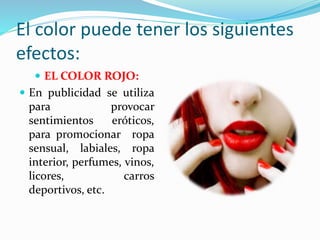 El color puede tener los siguientes
efectos:
 EL COLOR ROJO:
 En publicidad se utiliza
para provocar
sentimientos eróticos,
para promocionar ropa
sensual, labiales, ropa
interior, perfumes, vinos,
licores, carros
deportivos, etc.
 