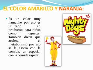 EL COLOR AMARILLO Y NARANJA:
 Es un color muy
llamativo por eso es
utilizado en
productos para niños
como juguetes.
También dicen que
acelera el
metabolismo por eso
se le asocia con la
comida, en especial
con la comida rápida.
 